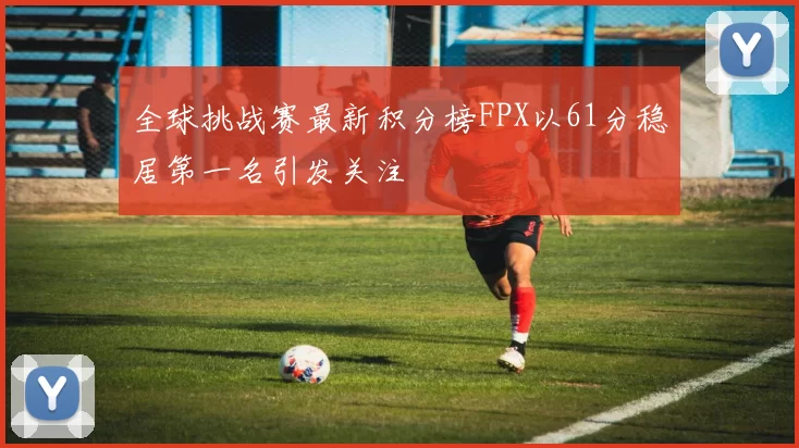 全球挑战赛最新积分榜FPX以61分稳居第一名引发关注