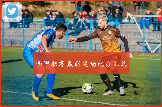 西甲联赛最新完场比分汇总