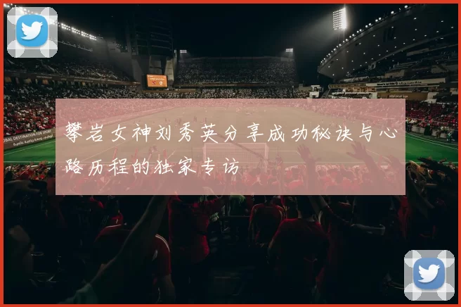 攀岩女神刘秀英分享成功秘诀与心路历程的独家专访