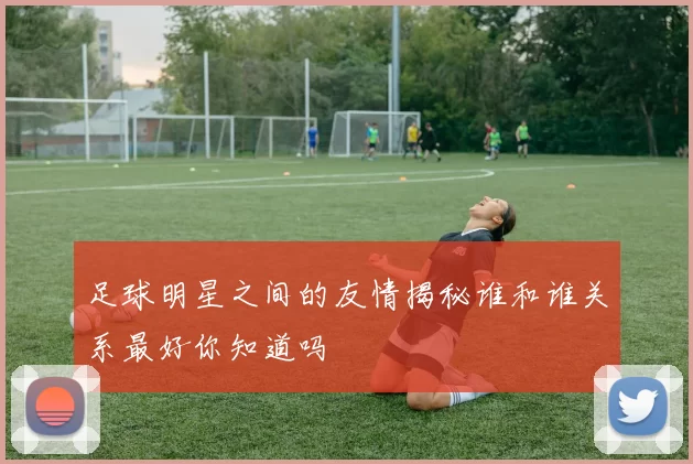足球明星之间的友情揭秘谁和谁关系最好你知道吗