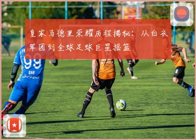 皇家马德里荣耀历程揭秘：从白衣军团到全球足球巨星摇篮