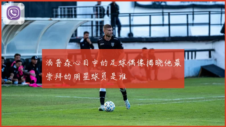 汤普森心目中的足球偶像揭晓他最崇拜的明星球员是谁