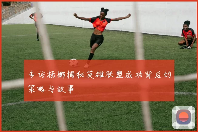专访杨娜揭秘英雄联盟成功背后的策略与故事