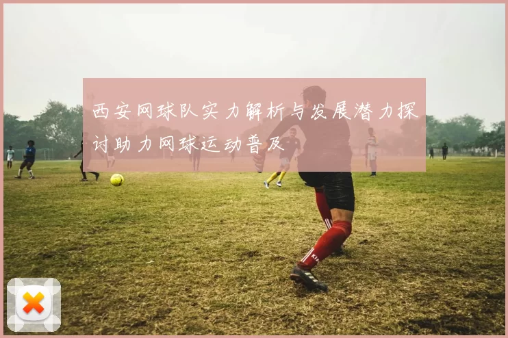 西安网球队实力解析与发展潜力探讨助力网球运动普及
