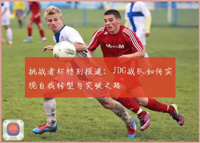 挑战者杯特别报道：JDG战队如何实现自我转型与突破之路