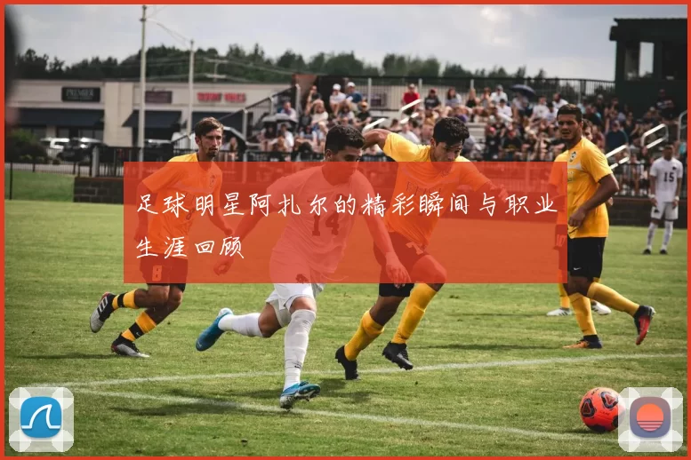 足球明星阿扎尔的精彩瞬间与职业生涯回顾