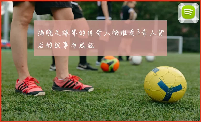 揭晓足球界的传奇人物谁是3号人背后的故事与成就