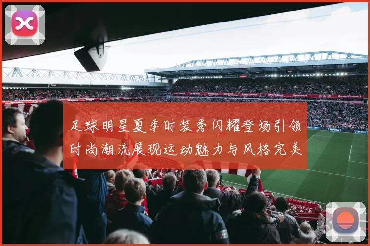足球明星夏季时装秀闪耀登场引领时尚潮流展现运动魅力与风格完美结合
