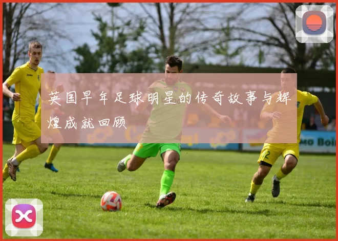 英国早年足球明星的传奇故事与辉煌成就回顾