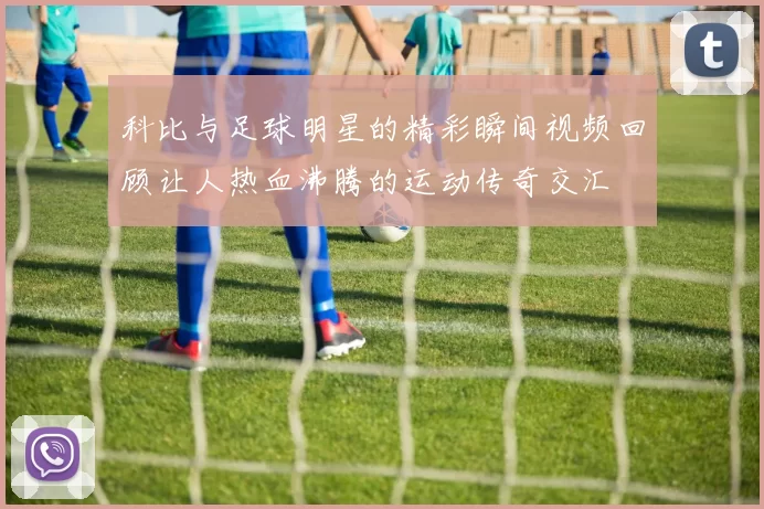 科比与足球明星的精彩瞬间视频回顾让人热血沸腾的运动传奇交汇