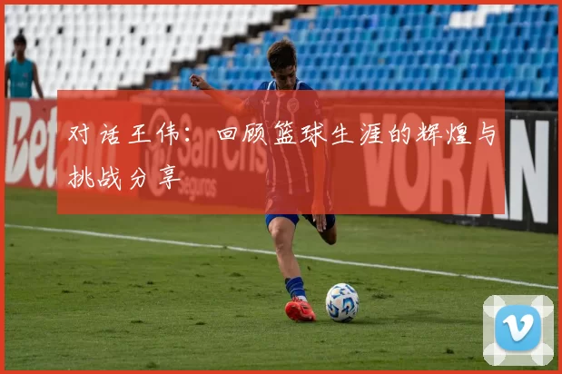 对话王伟：回顾篮球生涯的辉煌与挑战分享