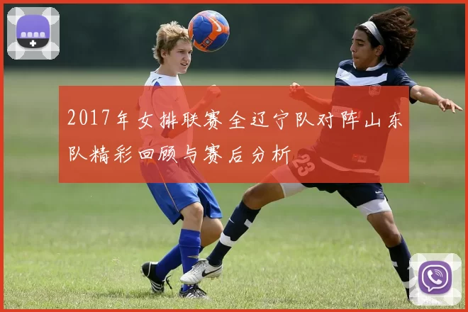 2017年女排联赛全辽宁队对阵山东队精彩回顾与赛后分析