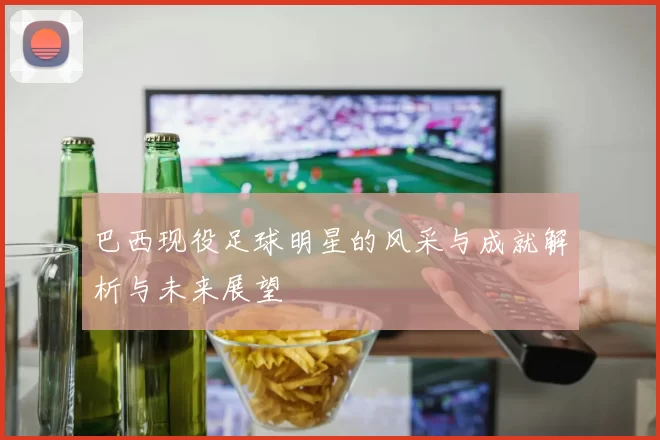 巴西现役足球明星的风采与成就解析与未来展望