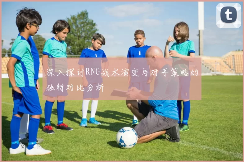 深入探讨RNG战术演变与对手策略的独特对比分析