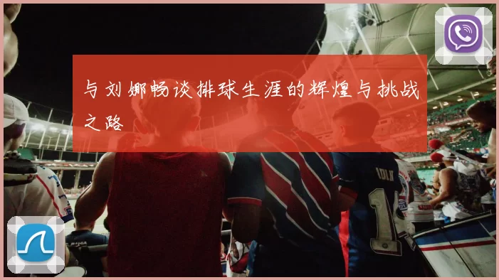 与刘娜畅谈排球生涯的辉煌与挑战之路