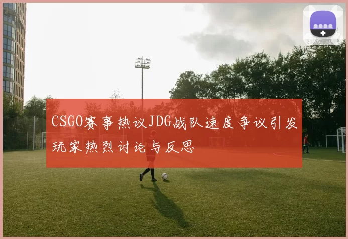 CSGO赛事热议JDG战队速度争议引发玩家热烈讨论与反思
