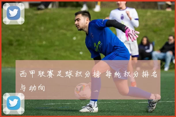 西甲联赛足球积分榜 每轮积分排名与动向