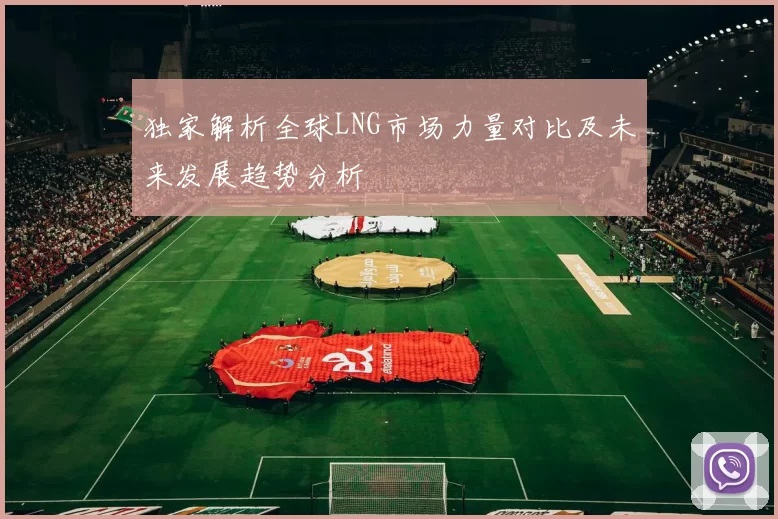 独家解析全球LNG市场力量对比及未来发展趋势分析