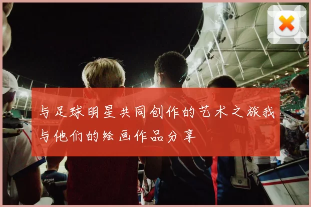 与足球明星共同创作的艺术之旅我与他们的绘画作品分享