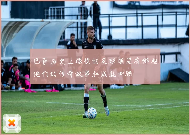 巴萨历史上退役的足球明星有哪些他们的传奇故事和成就回顾
