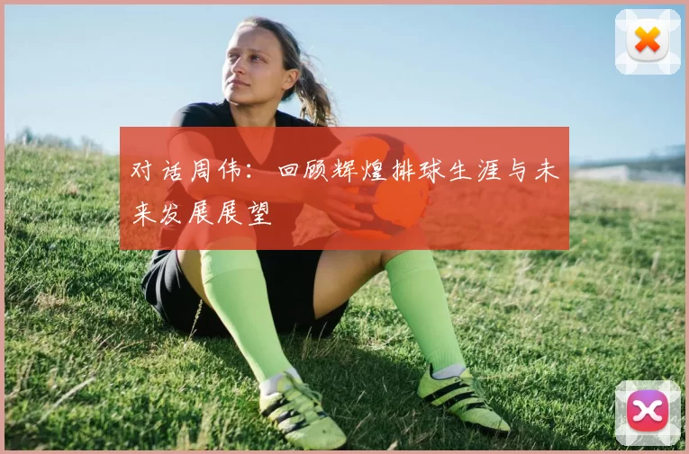对话周伟：回顾辉煌排球生涯与未来发展展望