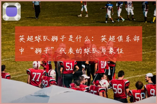 英超球队狮子是什么：英超俱乐部中“狮子”代表的球队与象征