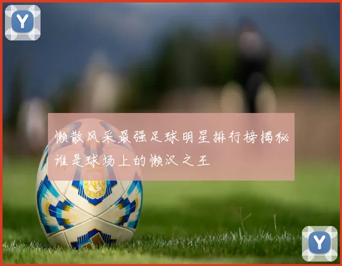 懒散风采最强足球明星排行榜揭秘谁是球场上的懒汉之王
