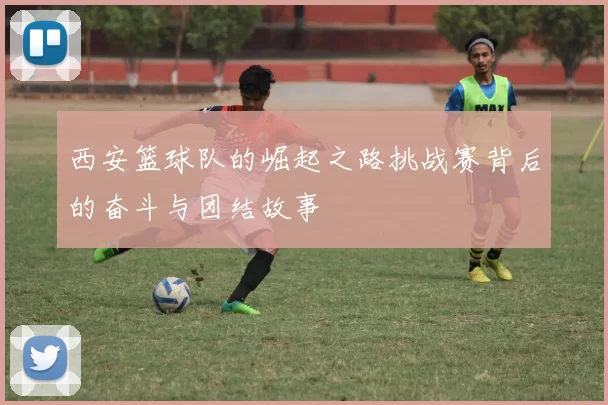 西安篮球队的崛起之路挑战赛背后的奋斗与团结故事