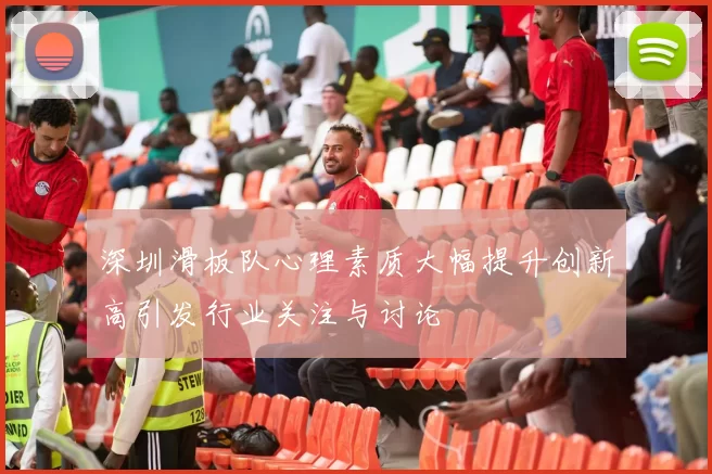 深圳滑板队心理素质大幅提升创新高引发行业关注与讨论
