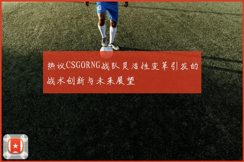 热议CSGORNG战队灵活性变革引发的战术创新与未来展望
