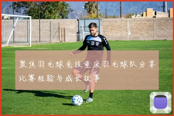 聚焦羽毛球竞技重庆羽毛球队分享比赛经验与成长故事