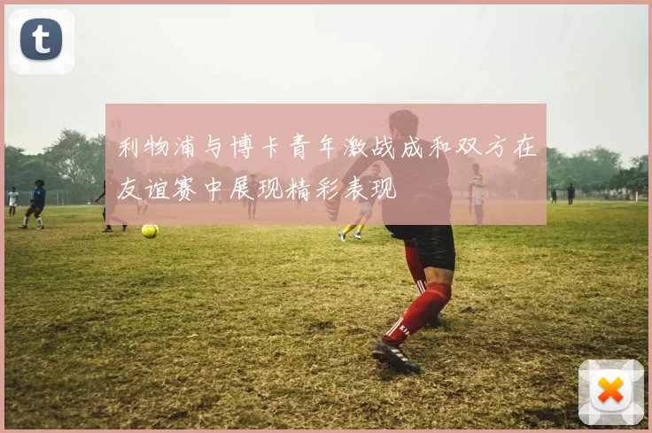 利物浦与博卡青年激战成和双方在友谊赛中展现精彩表现