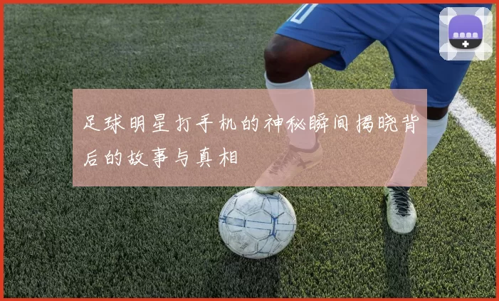 足球明星打手机的神秘瞬间揭晓背后的故事与真相
