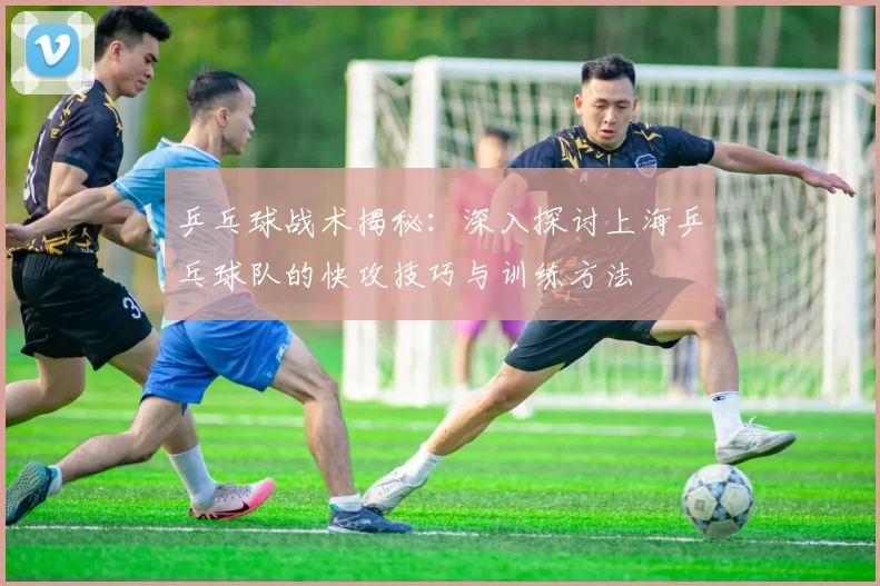 乒乓球战术揭秘：深入探讨上海乒乓球队的快攻技巧与训练方法