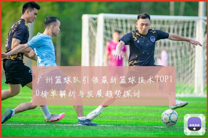 广州篮球队引领最新篮球技术TOP10榜单解析与发展趋势探讨