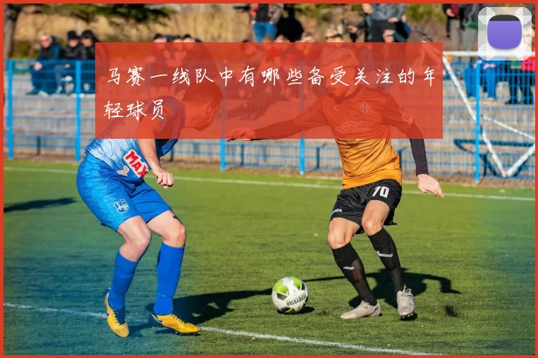 马赛一线队中有哪些备受关注的年轻球员