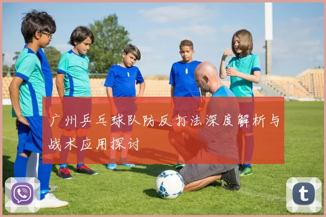 广州乒乓球队防反打法深度解析与战术应用探讨