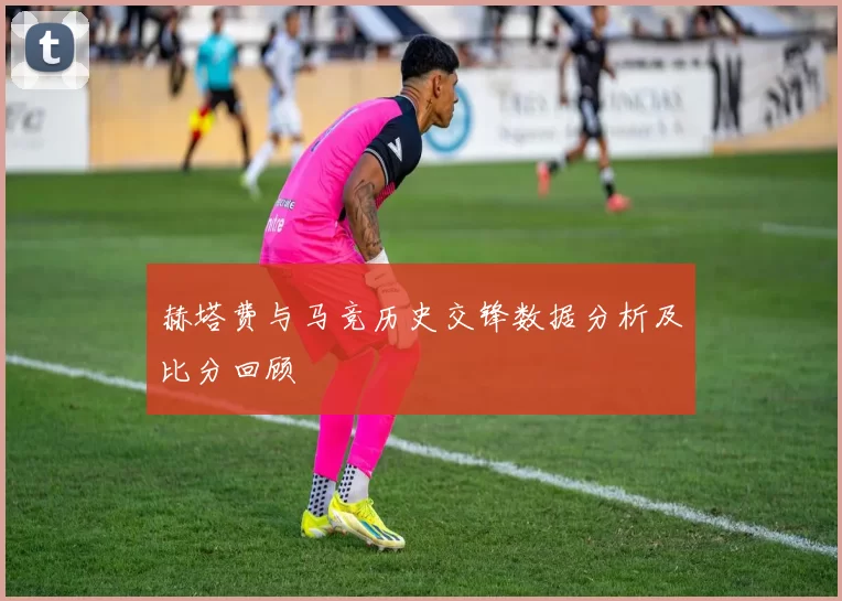 赫塔费与马竞历史交锋数据分析及比分回顾