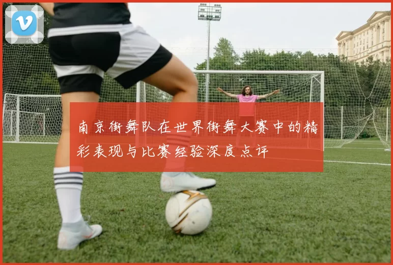 南京街舞队在世界街舞大赛中的精彩表现与比赛经验深度点评