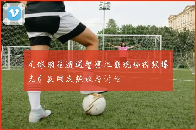 足球明星遭遇警察拦截现场视频曝光引发网友热议与讨论