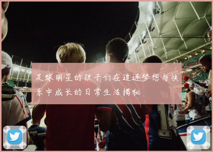 足球明星的孩子们在追逐梦想与快乐中成长的日常生活揭秘