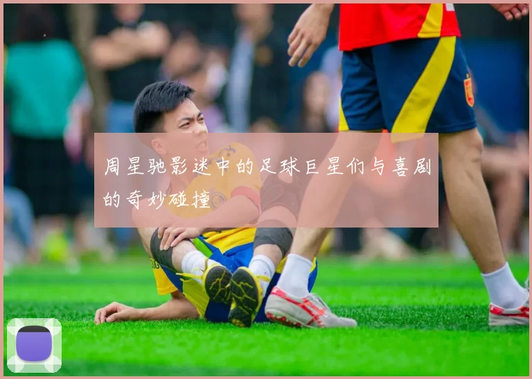 周星驰影迷中的足球巨星们与喜剧的奇妙碰撞