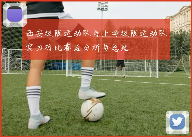西安极限运动队与上海极限运动队实力对比赛后分析与总结