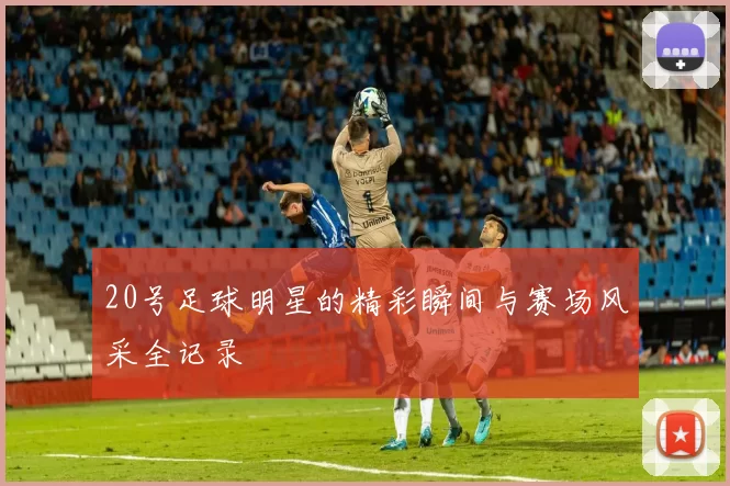 20号足球明星的精彩瞬间与赛场风采全记录
