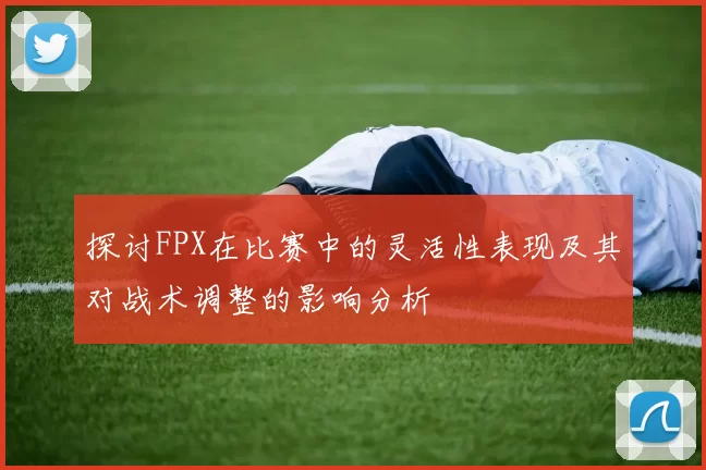 探讨FPX在比赛中的灵活性表现及其对战术调整的影响分析