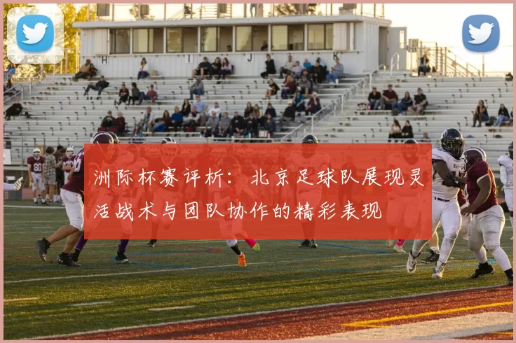 洲际杯赛评析：北京足球队展现灵活战术与团队协作的精彩表现