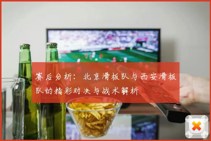 赛后分析：北京滑板队与西安滑板队的精彩对决与战术解析