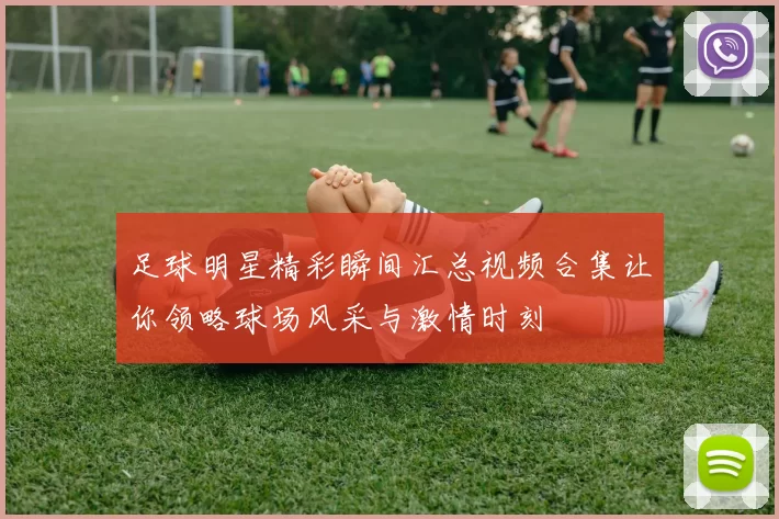 足球明星精彩瞬间汇总视频合集让你领略球场风采与激情时刻