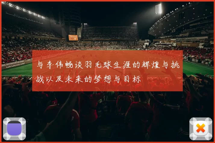 与李伟畅谈羽毛球生涯的辉煌与挑战以及未来的梦想与目标