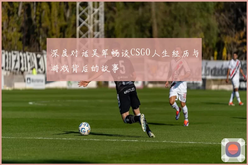 深度对话吴军畅谈CSGO人生经历与游戏背后的故事
